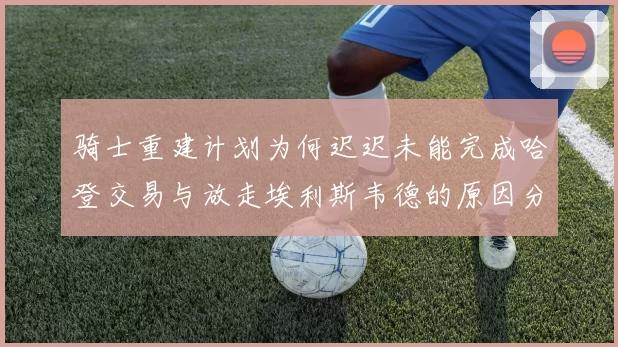 骑士重建计划为何迟迟未能完成哈登交易与放走埃利斯韦德的原因分析