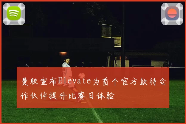 曼联宣布Elevate为首个官方款待合作伙伴提升比赛日体验