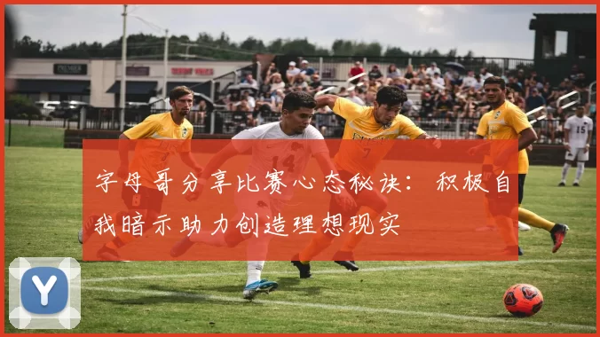 字母哥分享比赛心态秘诀：积极自我暗示助力创造理想现实