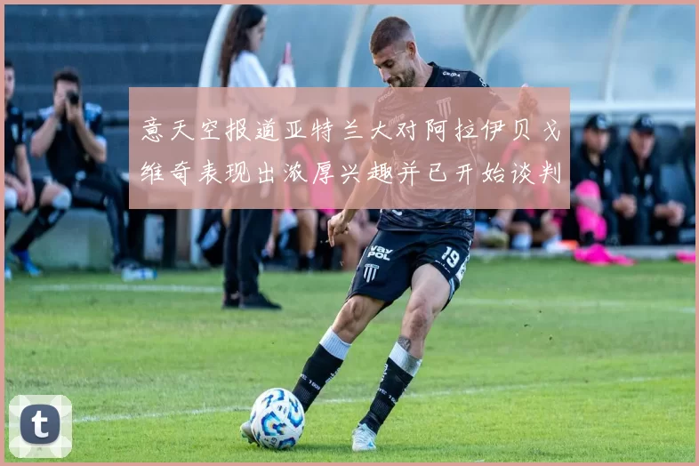意天空报道亚特兰大对阿拉伊贝戈维奇表现出浓厚兴趣并已开始谈判